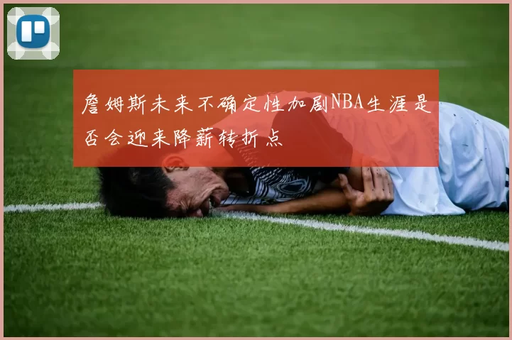 詹姆斯未来不确定性加剧NBA生涯是否会迎来降薪转折点