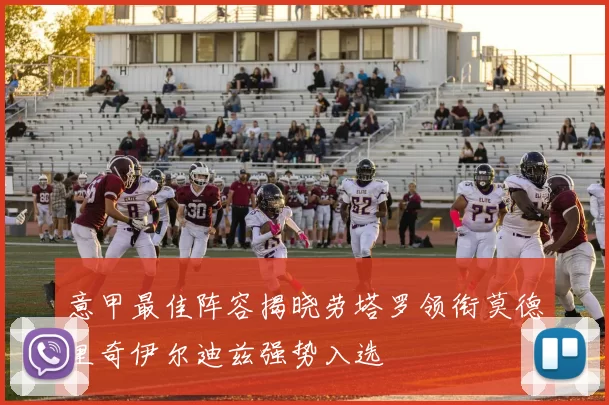 意甲最佳阵容揭晓劳塔罗领衔莫德里奇伊尔迪兹强势入选