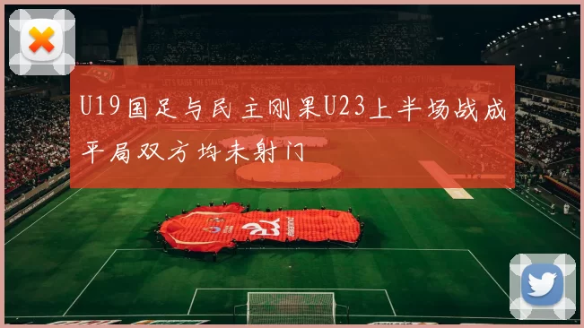 U19国足与民主刚果U23上半场战成平局双方均未射门
