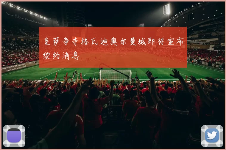 皇萨争夺格瓦迪奥尔曼城即将宣布续约消息