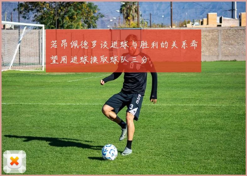 若昂佩德罗谈进球与胜利的关系希望用进球换取球队三分