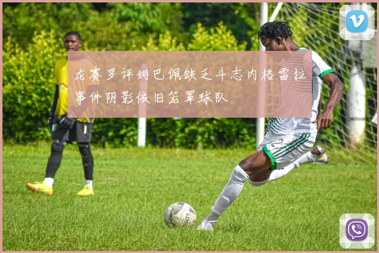 龙赛罗评姆巴佩缺乏斗志内格雷拉事件阴影依旧笼罩球队