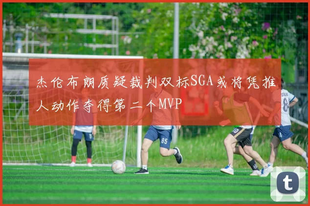 杰伦布朗质疑裁判双标SGA或将凭推人动作夺得第二个MVP