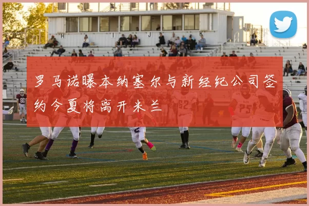罗马诺曝本纳塞尔与新经纪公司签约今夏将离开米兰