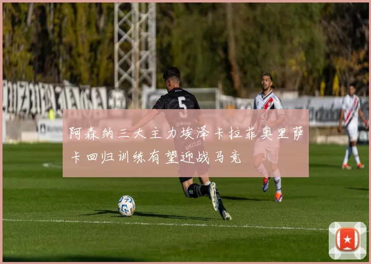 阿森纳三大主力埃泽卡拉菲奥里萨卡回归训练有望迎战马竞