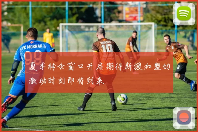夏季转会窗口开启期待新援加盟的激动时刻即将到来