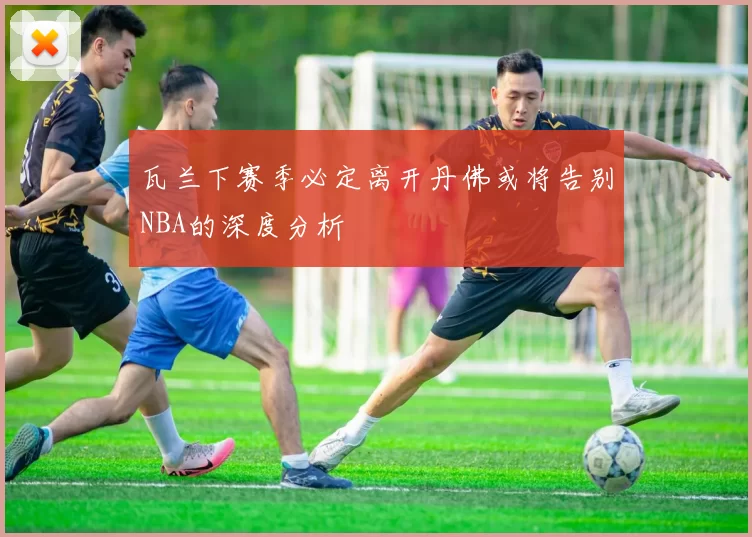 瓦兰下赛季必定离开丹佛或将告别NBA的深度分析