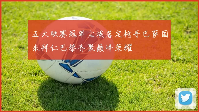 五大联赛冠军尘埃落定枪手巴萨国米拜仁巴黎齐聚巅峰荣耀