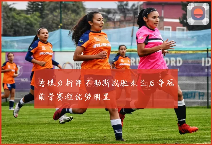 意媒分析那不勒斯战胜米兰后争冠前景赛程优势明显