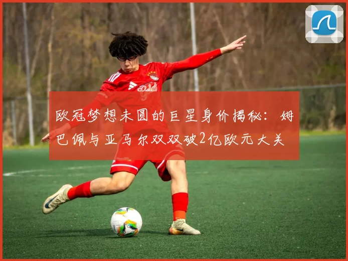 欧冠梦想未圆的巨星身价揭秘：姆巴佩与亚马尔双双破2亿欧元大关