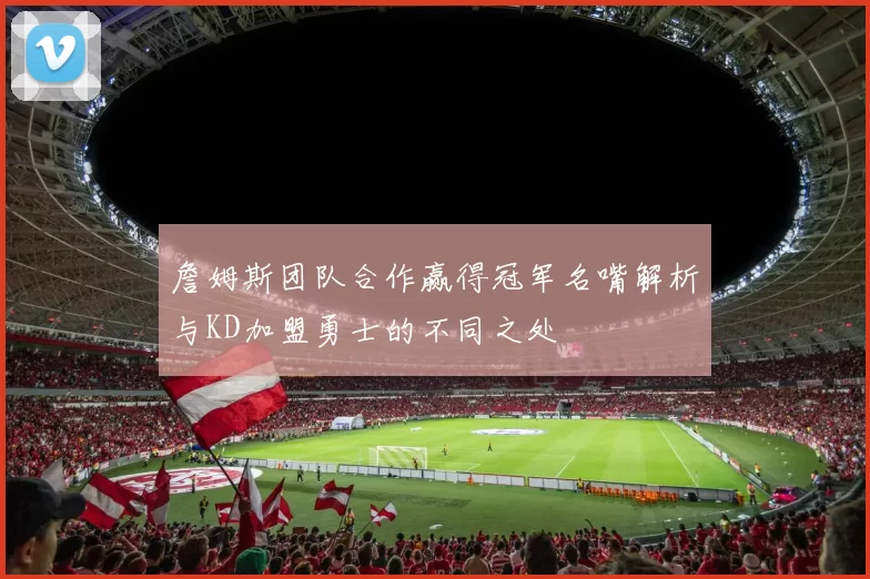 詹姆斯团队合作赢得冠军名嘴解析与KD加盟勇士的不同之处