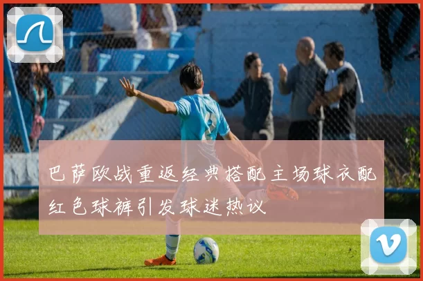 巴萨欧战重返经典搭配主场球衣配红色球裤引发球迷热议