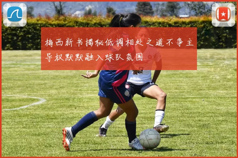 梅西新书揭秘低调相处之道不争主导权默默融入球队氛围