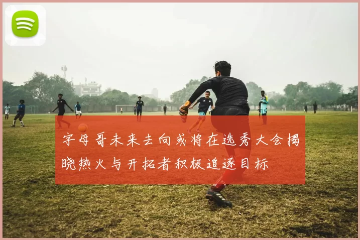 字母哥未来去向或将在选秀大会揭晓热火与开拓者积极追逐目标